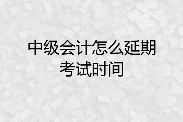 中级会计怎么延期考试时间