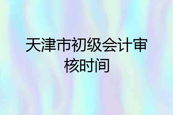 天津市初级会计审核时间