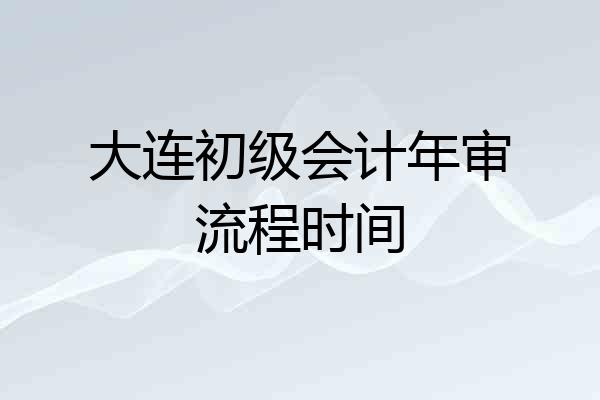 大连初级会计年审流程时间
