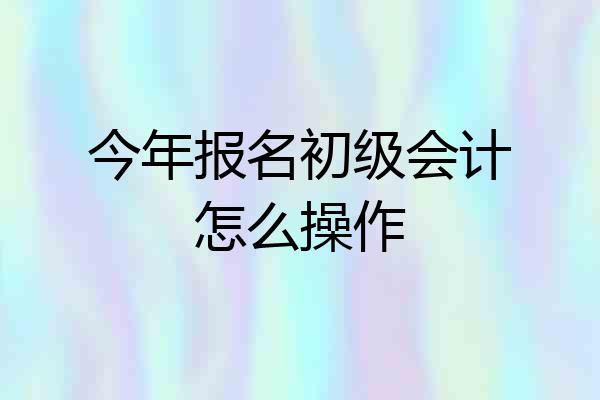 今年报名初级会计怎么操作