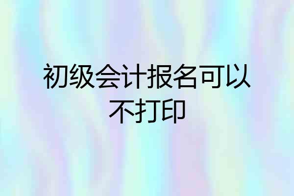初级会计报名可以不打印
