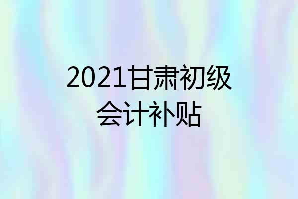 2021甘肃初级会计补贴