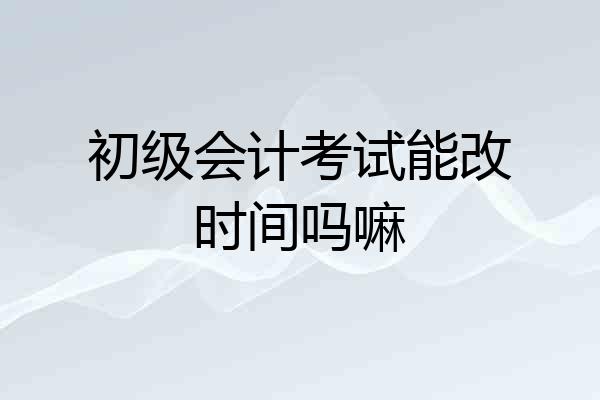 初级会计考试能改时间吗嘛