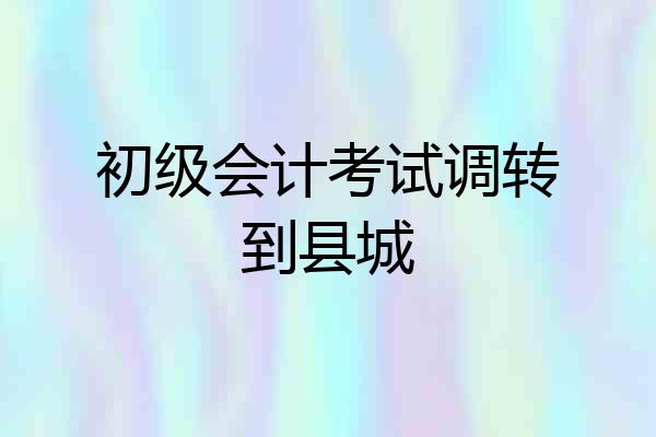 初级会计考试调转到县城