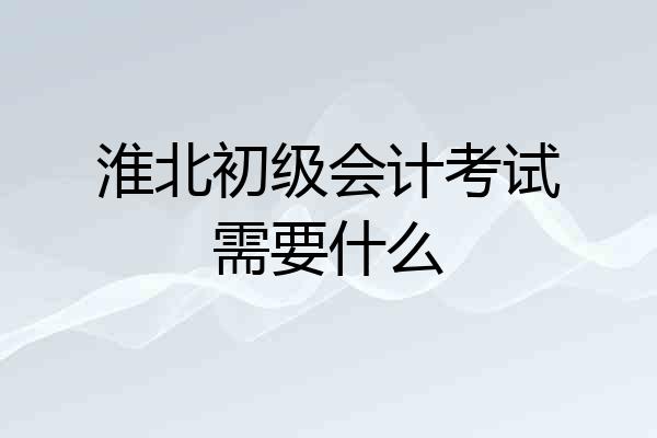 淮北初级会计考试需要什么