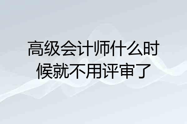 高级会计师什么时候就不用评审了