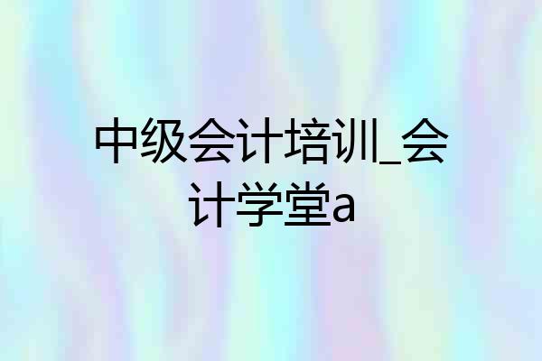 中级会计培训_会计学堂a