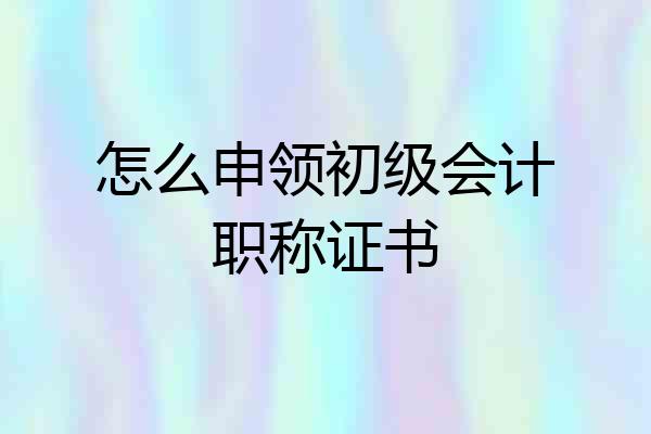 怎么申领初级会计职称证书