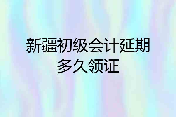 新疆初级会计延期多久领证