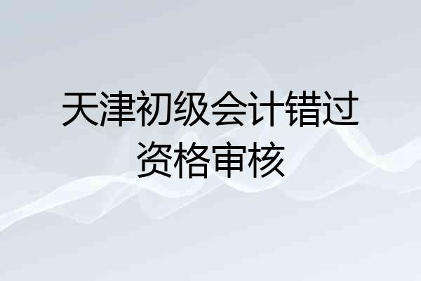 天津初级会计错过资格审核