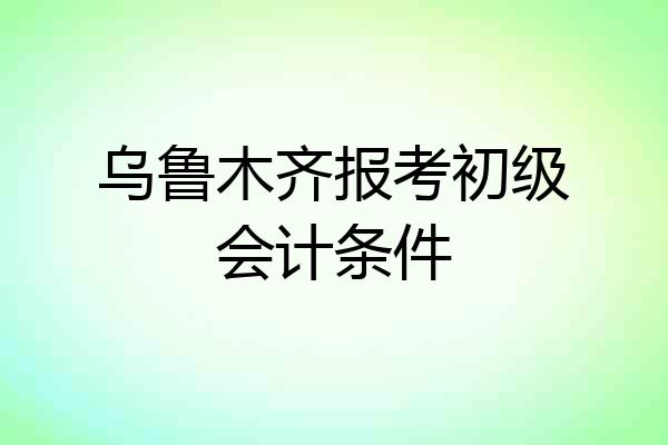 乌鲁木齐报考初级会计条件