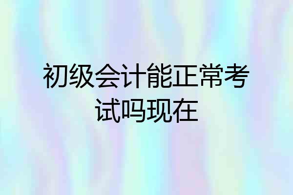 初级会计能正常考试吗现在