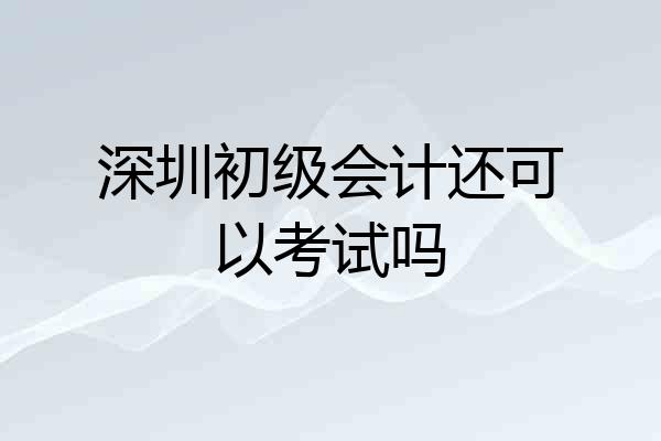 深圳初级会计还可以考试吗