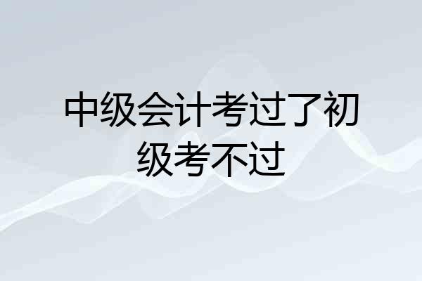 中级会计考过了初级考不过