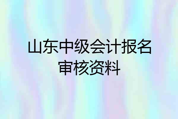 山东中级会计报名审核资料
