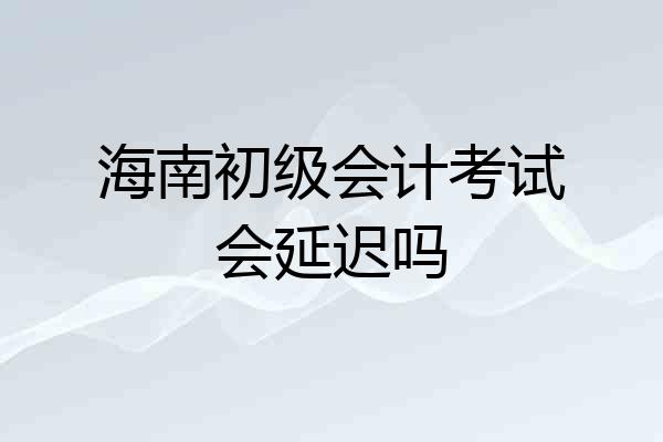 海南初级会计考试会延迟吗