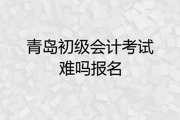 青岛初级会计考试难吗报名