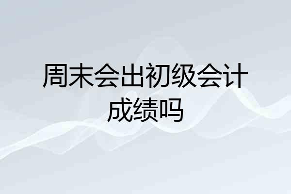 周末会出初级会计成绩吗