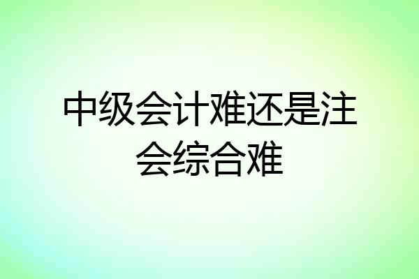 中级会计难还是注会综合难