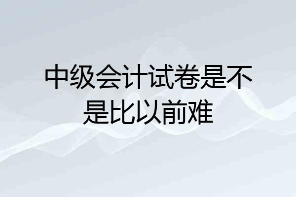 中级会计试卷是不是比以前难