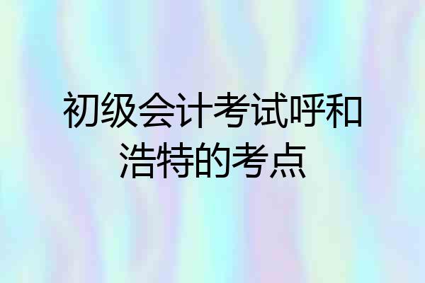 初级会计考试呼和浩特的考点