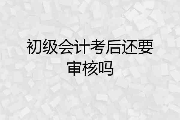 初级会计考后还要审核吗
