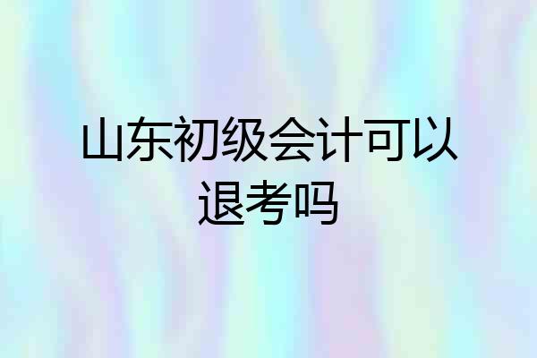山东初级会计可以退考吗