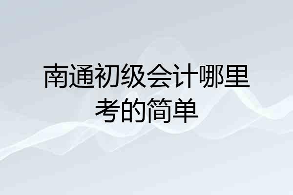 南通初级会计哪里考的简单