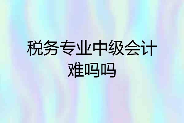 税务专业中级会计难吗吗
