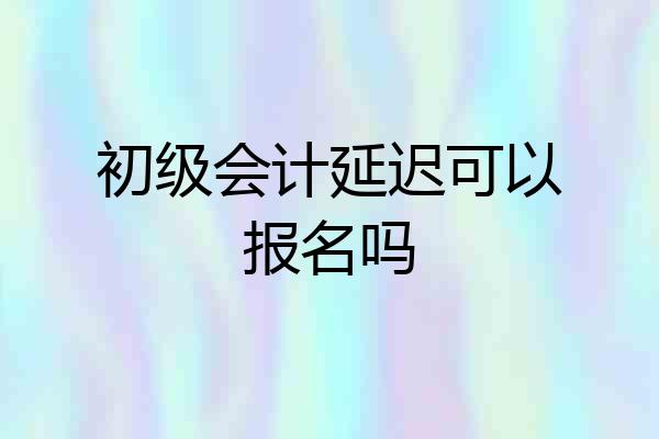 初级会计延迟可以报名吗