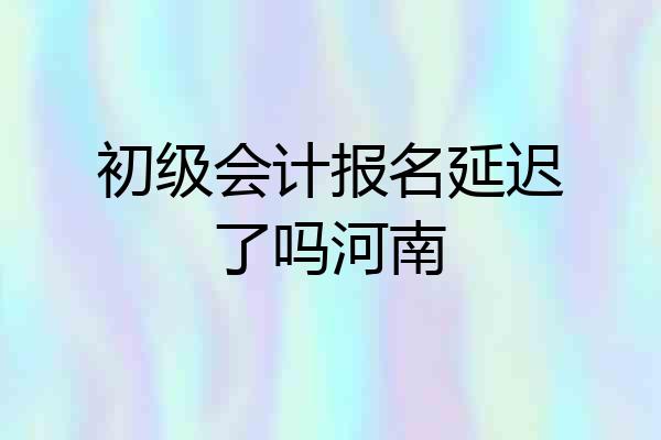 初级会计报名延迟了吗河南