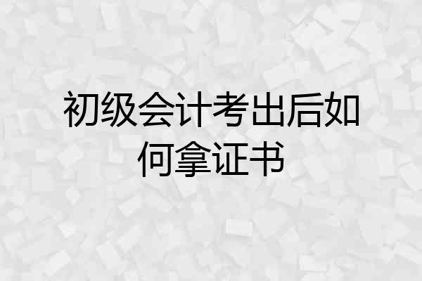 初级会计考出后如何拿证书