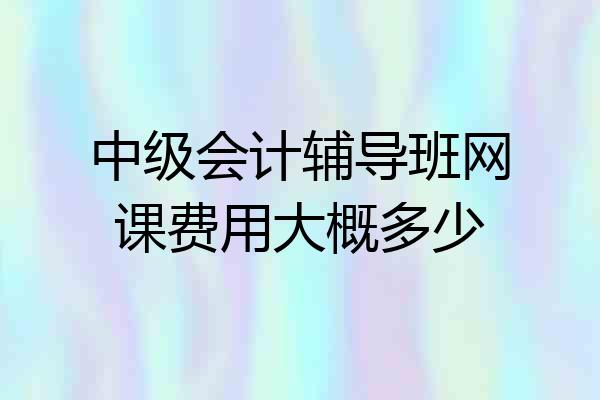 中级会计辅导班网课费用大概多少