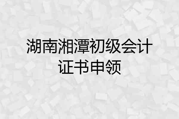 湖南湘潭初级会计证书申领