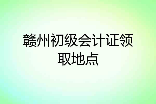 赣州初级会计证领取地点