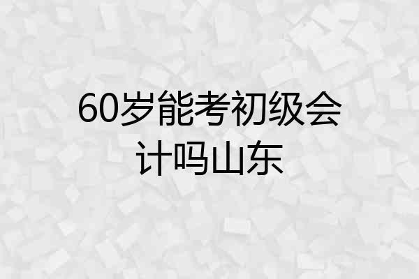 60岁能考初级会计吗山东