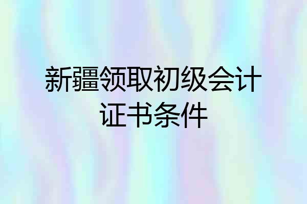 新疆领取初级会计证书条件