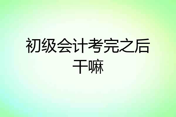 初级会计考完之后干嘛