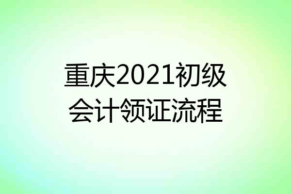 重庆2021初级会计领证流程