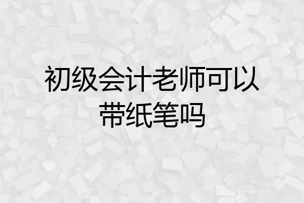 初级会计老师可以带纸笔吗