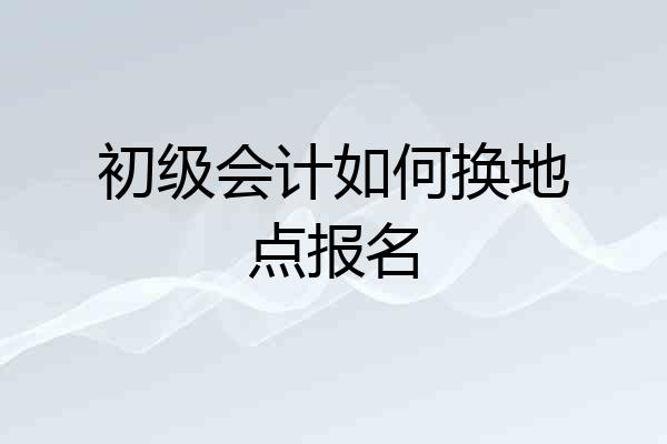 初级会计如何换地点报名