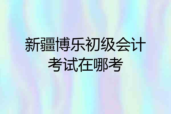 新疆博乐初级会计考试在哪考