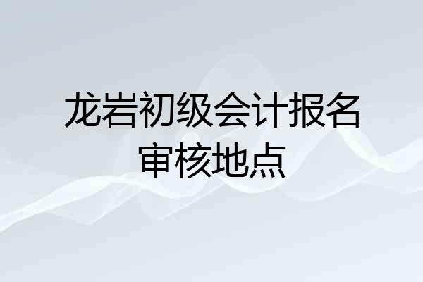 龙岩初级会计报名审核地点