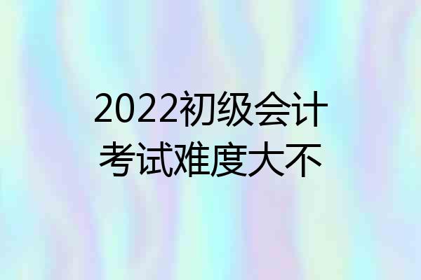 2022初级会计考试难度大不