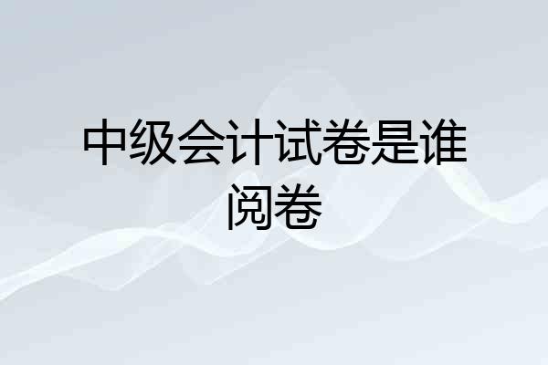 中级会计试卷是谁阅卷