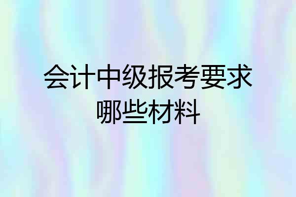 会计中级报考要求哪些材料
