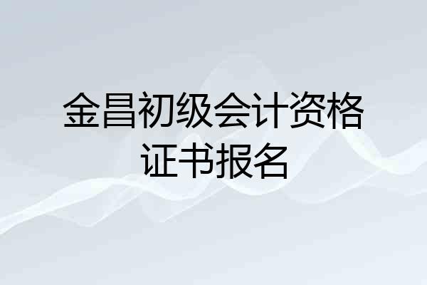 金昌初级会计资格证书报名
