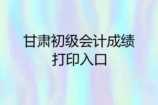 甘肃初级会计成绩打印入口