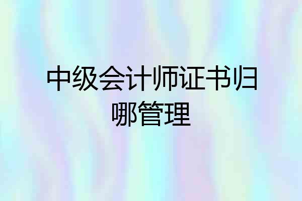 中级会计师证书归哪管理