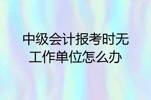 中级会计报考时无工作单位怎么办